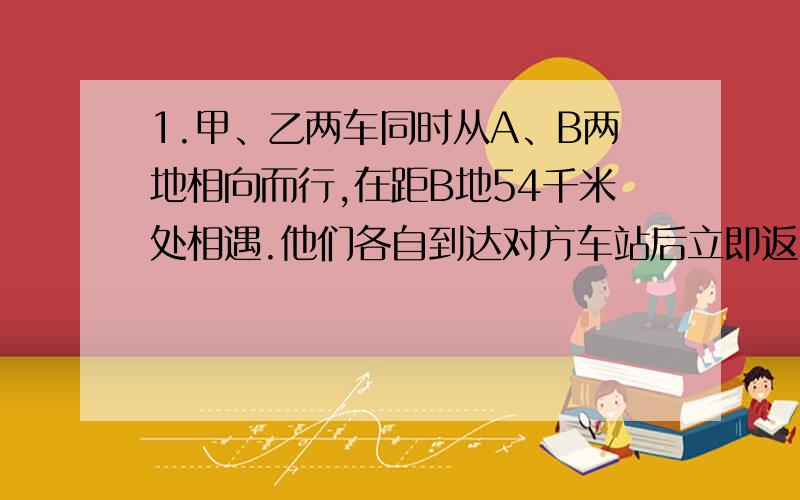 1.甲、乙两车同时从A、B两地相向而行,在距B地54千米处相遇.他们各自到达对方车站后立即返回原地,途中又在距B地42千