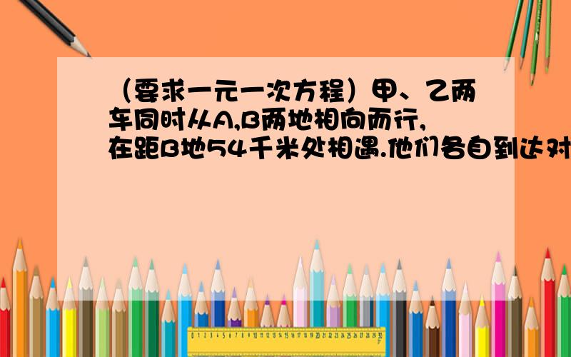 （要求一元一次方程）甲、乙两车同时从A,B两地相向而行,在距B地54千米处相遇.他们各自到达对方车站后立即返回原地,途中