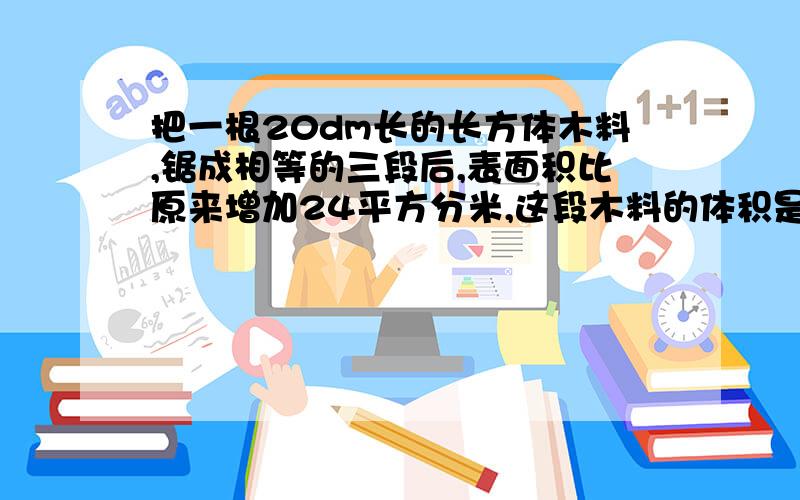 把一根20dm长的长方体木料,锯成相等的三段后,表面积比原来增加24平方分米,这段木料的体积是多少立方分米?