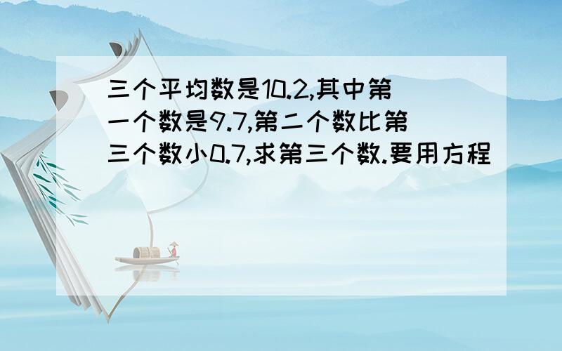 三个平均数是10.2,其中第一个数是9.7,第二个数比第三个数小0.7,求第三个数.要用方程