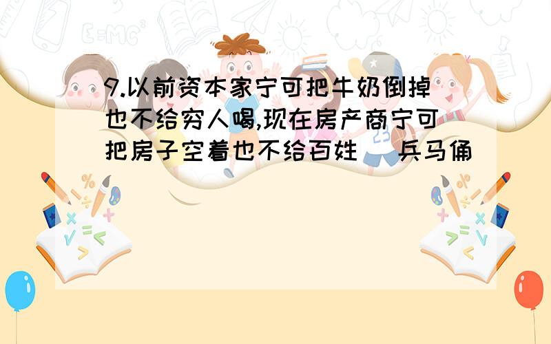 9.以前资本家宁可把牛奶倒掉也不给穷人喝,现在房产商宁可把房子空着也不给百姓 (兵马俑)