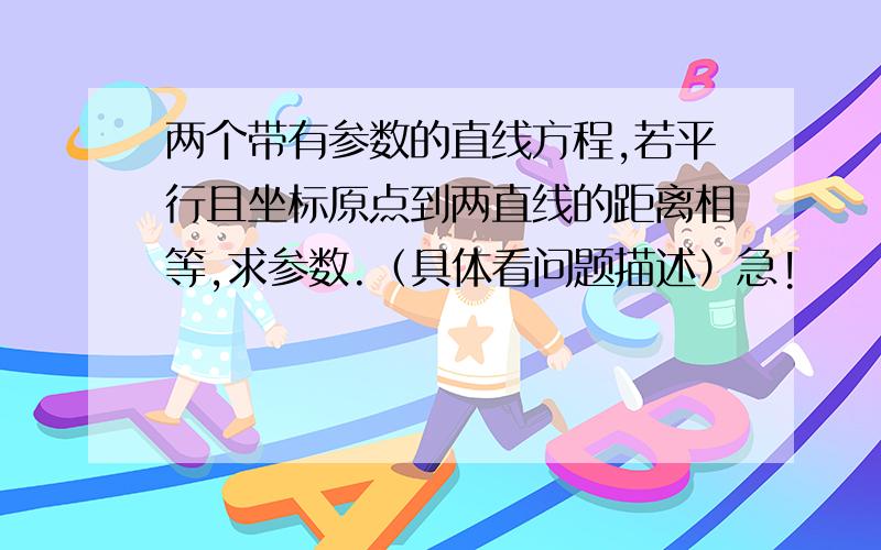 两个带有参数的直线方程,若平行且坐标原点到两直线的距离相等,求参数.（具体看问题描述）急!