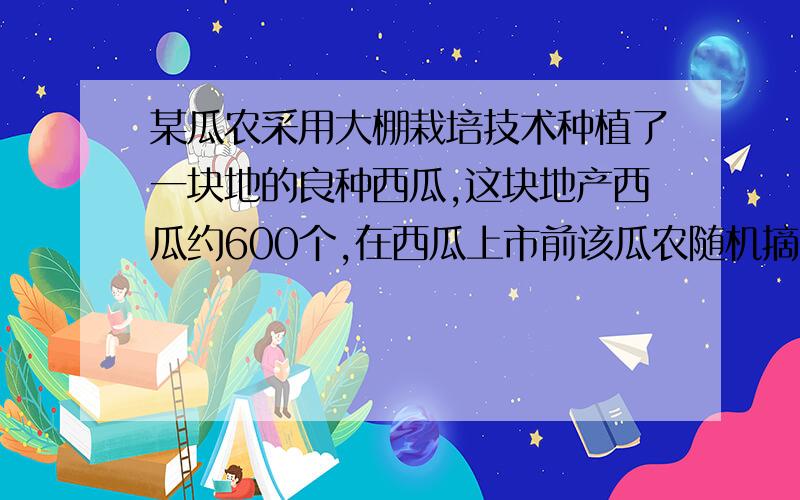 某瓜农采用大棚栽培技术种植了一块地的良种西瓜,这块地产西瓜约600个,在西瓜上市前该瓜农随机摘了10个成