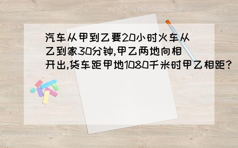 汽车从甲到乙要20小时火车从乙到家30分钟,甲乙两地向相开出,货车距甲地1080千米时甲乙相距?