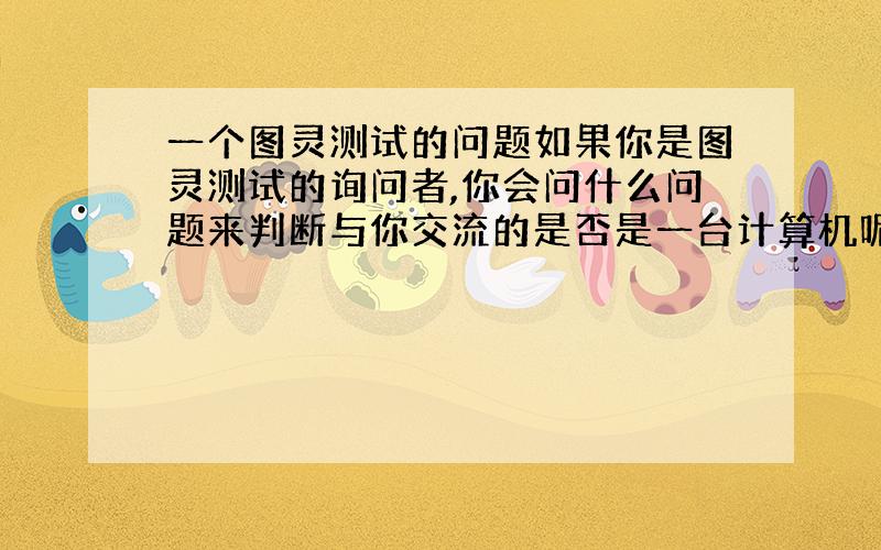 一个图灵测试的问题如果你是图灵测试的询问者,你会问什么问题来判断与你交流的是否是一台计算机呢?帮个忙阿,想听听大家的意见