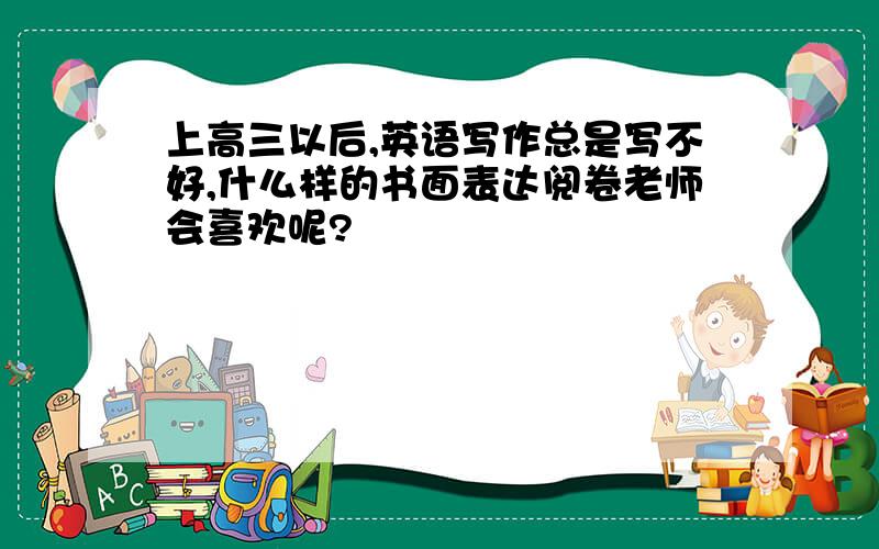 上高三以后,英语写作总是写不好,什么样的书面表达阅卷老师会喜欢呢?