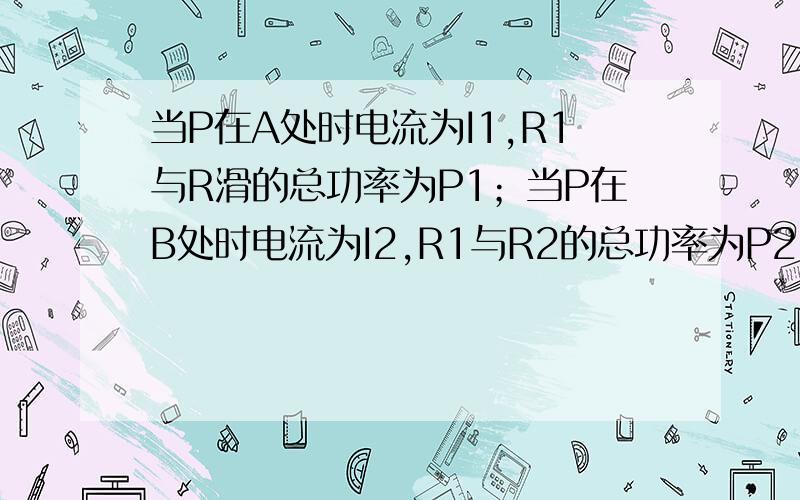 当P在A处时电流为I1,R1与R滑的总功率为P1；当P在B处时电流为I2,R1与R2的总功率为P2,且P1＝P2,R1：