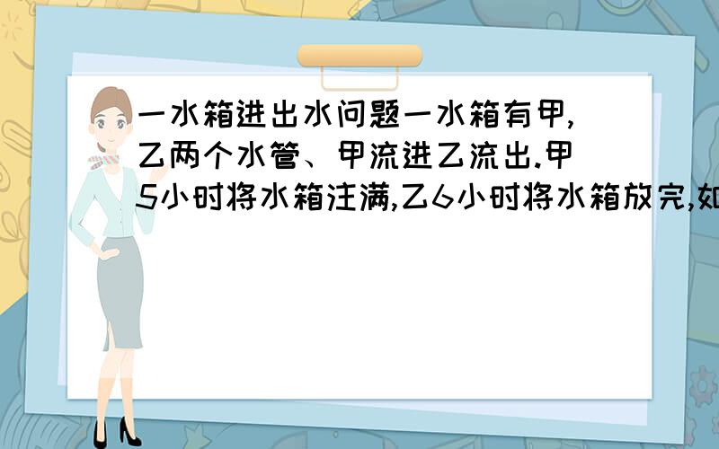 一水箱进出水问题一水箱有甲,乙两个水管、甲流进乙流出.甲5小时将水箱注满,乙6小时将水箱放完,如甲先开1小时再将乙打开,