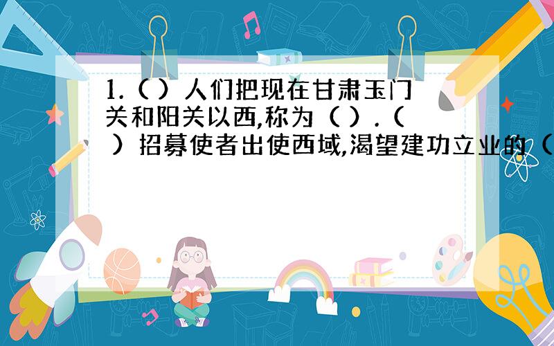 1.（ ）人们把现在甘肃玉门关和阳关以西,称为（ ）.（ ）招募使者出使西域,渴望建功立业的（ ）毅然应募.