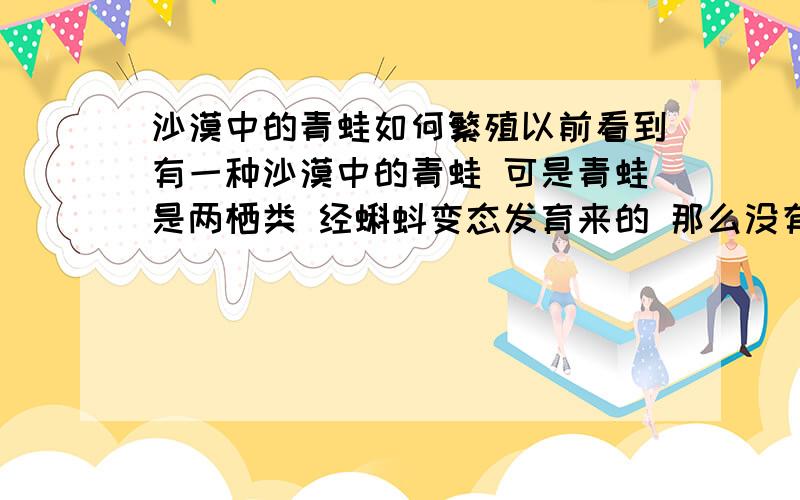 沙漠中的青蛙如何繁殖以前看到有一种沙漠中的青蛙 可是青蛙是两栖类 经蝌蚪变态发育来的 那么没有水它要怎么繁殖啊?