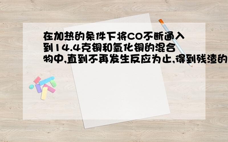 在加热的条件下将CO不断通入到14.4克铜和氧化铜的混合物中,直到不再发生反应为止,得到残渣的质量为12.8克,求原混合