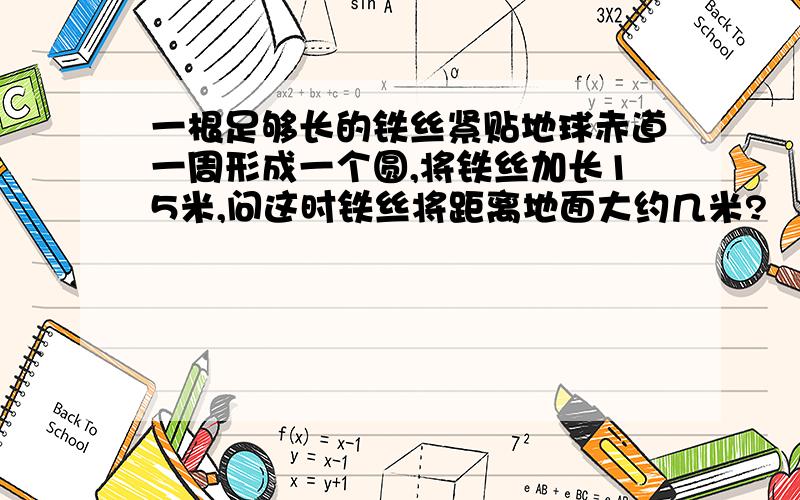 一根足够长的铁丝紧贴地球赤道一周形成一个圆,将铁丝加长15米,问这时铁丝将距离地面大约几米?