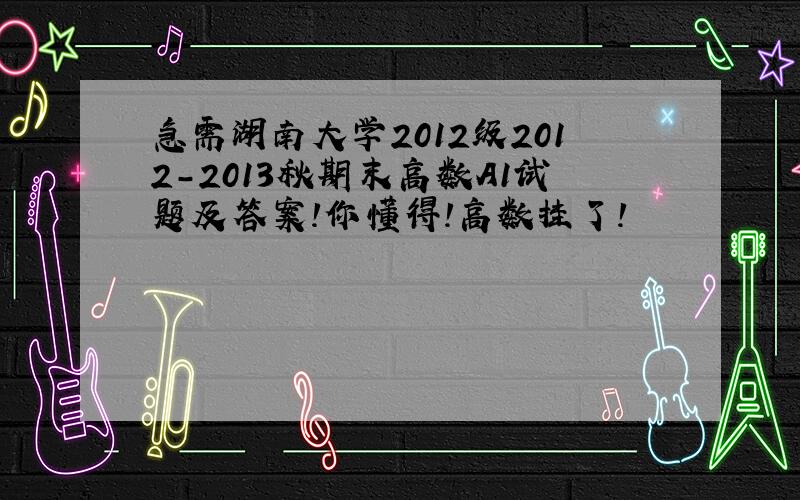 急需湖南大学2012级2012-2013秋期末高数A1试题及答案!你懂得!高数挂了!