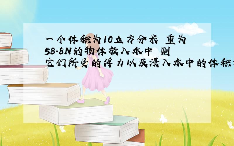 一个体积为10立方分米 重为58.8N的物体放入水中 则它们所受的浮力以及浸入水中的体积为