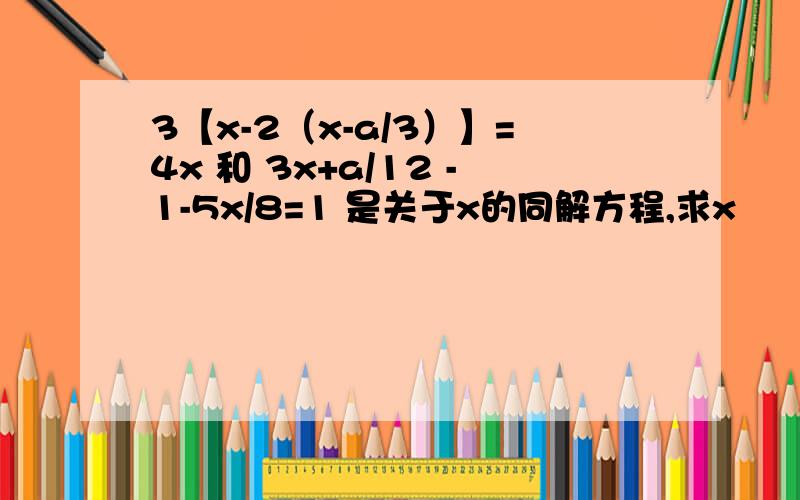 3【x-2（x-a/3）】=4x 和 3x+a/12 -1-5x/8=1 是关于x的同解方程,求x