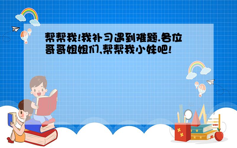 帮帮我!我补习遇到难题.各位哥哥姐姐们,帮帮我小妹吧!