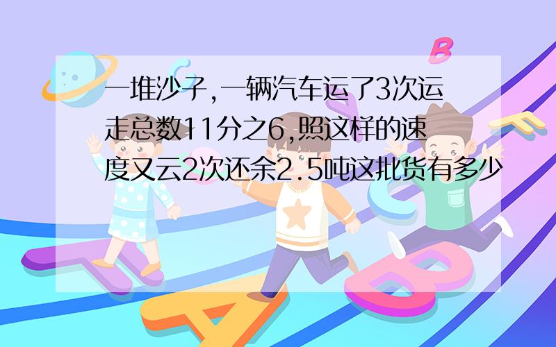 一堆沙子,一辆汽车运了3次运走总数11分之6,照这样的速度又云2次还余2.5吨这批货有多少