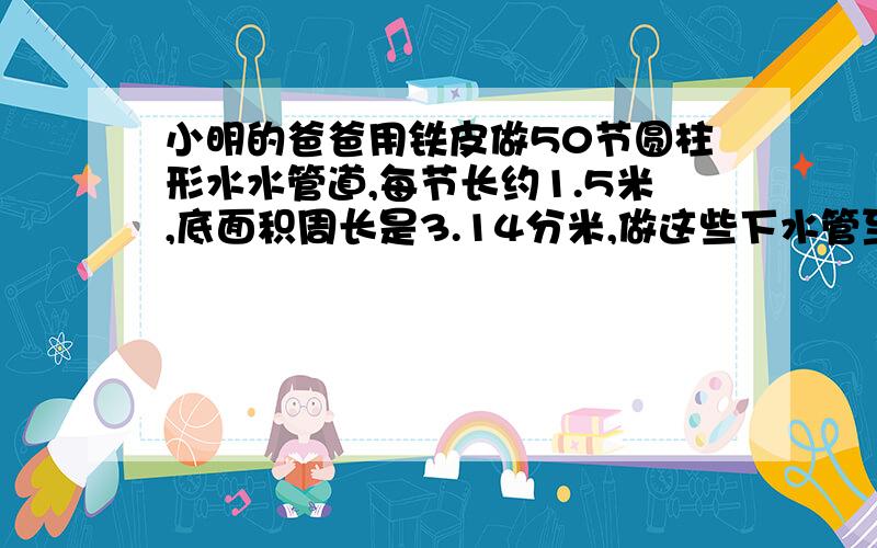 小明的爸爸用铁皮做50节圆柱形水水管道,每节长约1.5米,底面积周长是3.14分米,做这些下水管至少用铁皮多少平方米?