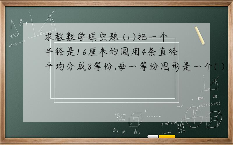 求教数学填空题 (1)把一个半径是16厘米的圆用4条直径平均分成8等份,每一等份图形是一个( )