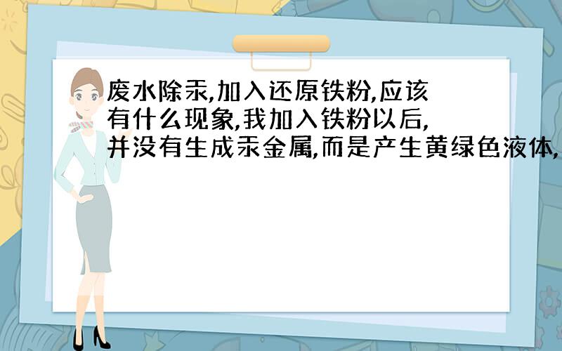 废水除汞,加入还原铁粉,应该有什么现象,我加入铁粉以后,并没有生成汞金属,而是产生黄绿色液体,为什么?在加铁粉之前我加入