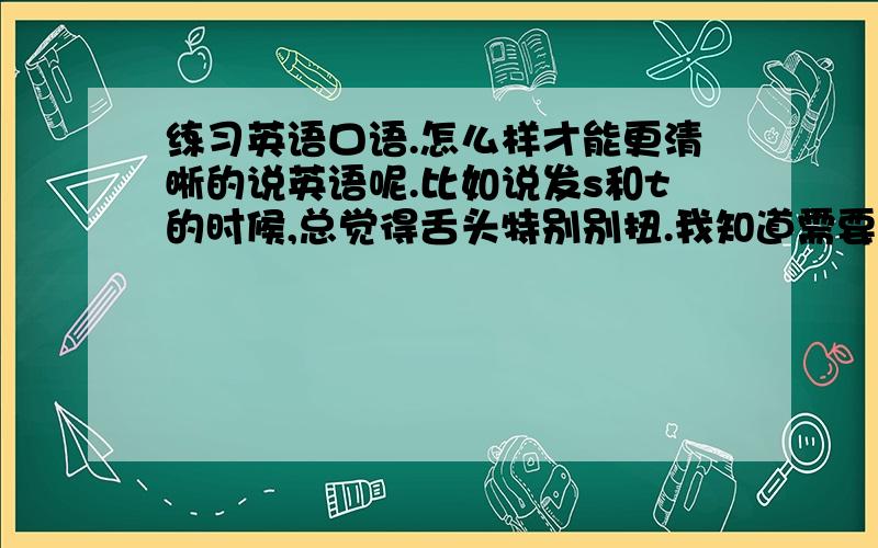 练习英语口语.怎么样才能更清晰的说英语呢.比如说发s和t的时候,总觉得舌头特别别扭.我知道需要大量练习.大家觉得含着小的