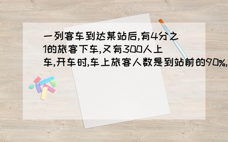 一列客车到达某站后,有4分之1的旅客下车,又有300人上车,开车时,车上旅客人数是到站前的90%,