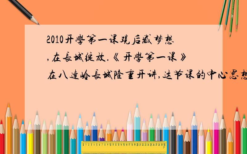 2010开学第一课观后感梦想,在长城绽放.《开学第一课》在八达岭长城隆重开讲,这节课的中心思想是“我的