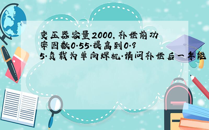 变压器容量2000,补偿前功率因数0.55.提高到0.95.负载为单向焊机.请问补偿后一年能节约多少钱.带公式