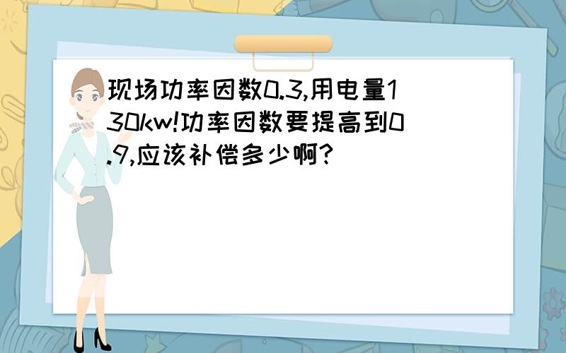 现场功率因数0.3,用电量130kw!功率因数要提高到0.9,应该补偿多少啊?