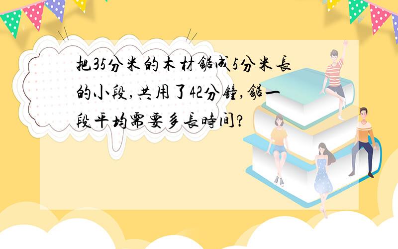 把35分米的木材锯成5分米长的小段,共用了42分钟,锯一段平均需要多长时间?