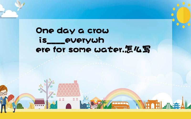 One day a crow is____everywhere for some water.怎么写