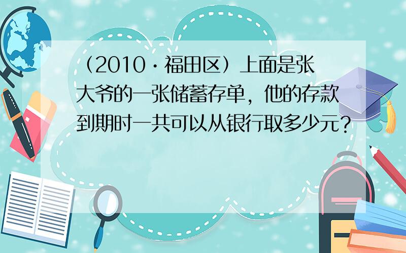 （2010•福田区）上面是张大爷的一张储蓄存单，他的存款到期时一共可以从银行取多少元？