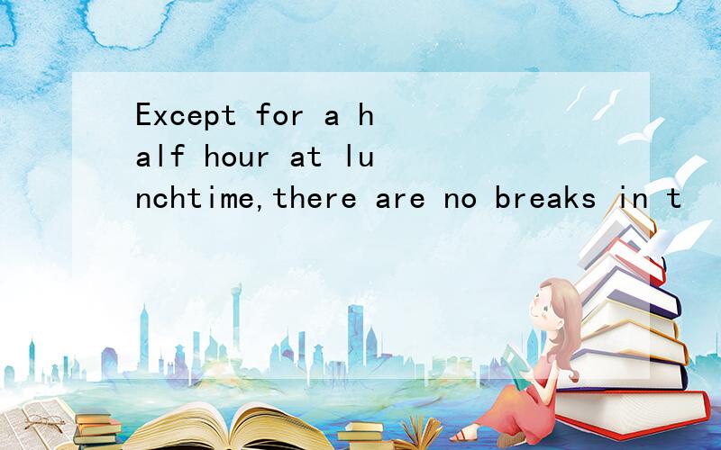 Except for a half hour at lunchtime,there are no breaks in t