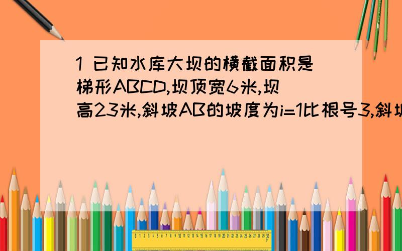 1 已知水库大坝的横截面积是梯形ABCD,坝顶宽6米,坝高23米,斜坡AB的坡度为i=1比根号3,斜坡CDi2=1比1,