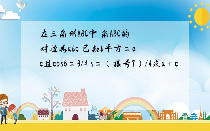 在三角形ABC中 角ABC的对边为abc 已知b平方=ac且cosB=3/4 s=（根号7）/4求a+c