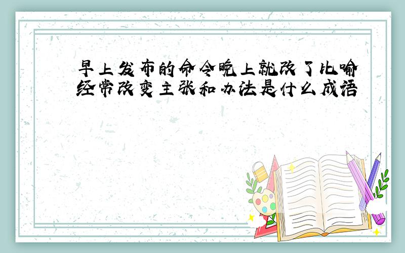 早上发布的命令晚上就改了比喻经常改变主张和办法是什么成语