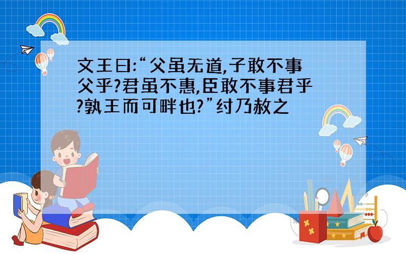 文王曰:“父虽无道,子敢不事父乎?君虽不惠,臣敢不事君乎?孰王而可畔也?”纣乃赦之