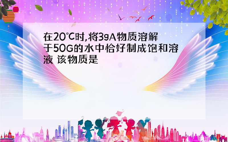 在20℃时,将3gA物质溶解于50G的水中恰好制成饱和溶液 该物质是