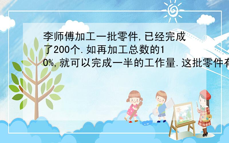 李师傅加工一批零件,已经完成了200个.如再加工总数的10%,就可以完成一半的工作量.这批零件有多少个?