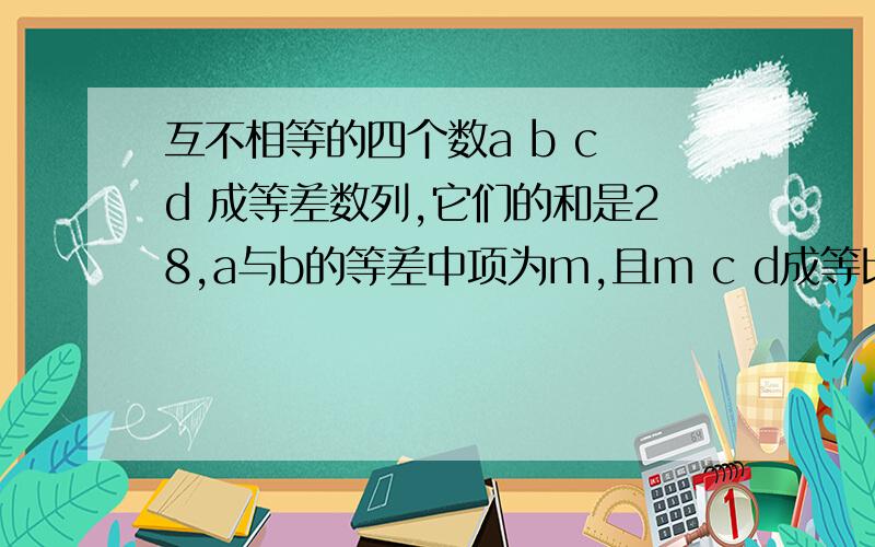 互不相等的四个数a b c d 成等差数列,它们的和是28,a与b的等差中项为m,且m c d成等比数列,求这四个数.