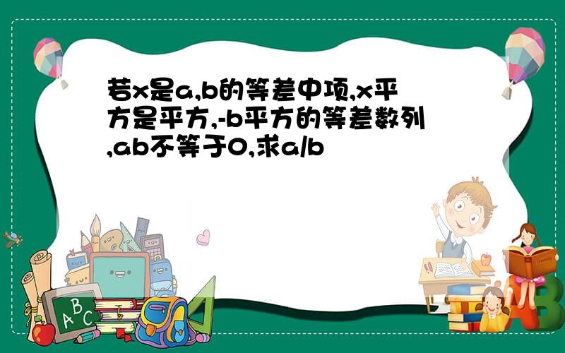 若x是a,b的等差中项,x平方是平方,-b平方的等差数列,ab不等于0,求a/b