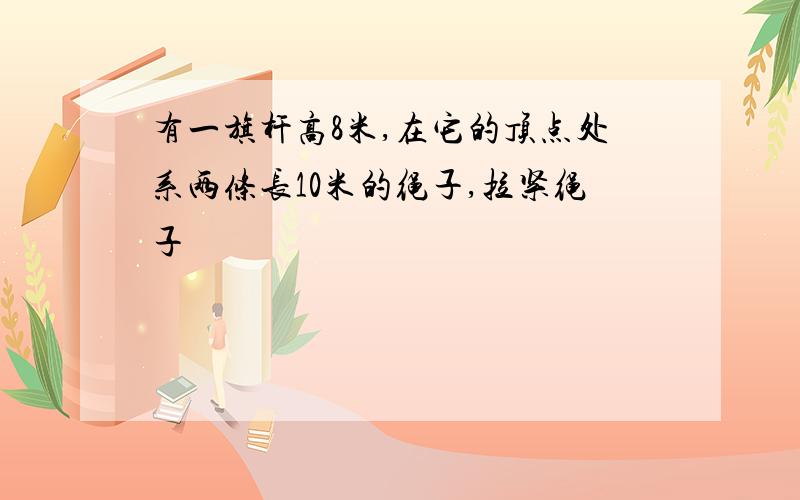 有一旗杆高8米,在它的顶点处系两条长10米的绳子,拉紧绳子