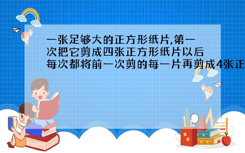 一张足够大的正方形纸片,第一次把它剪成四张正方形纸片以后每次都将前一次剪的每一片再剪成4张正方形纸片 &nbs