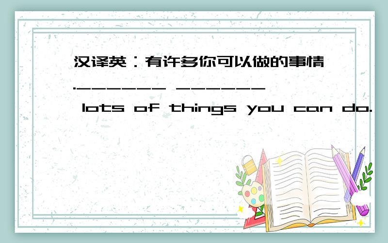 汉译英：有许多你可以做的事情.______ ______ lots of things you can do.