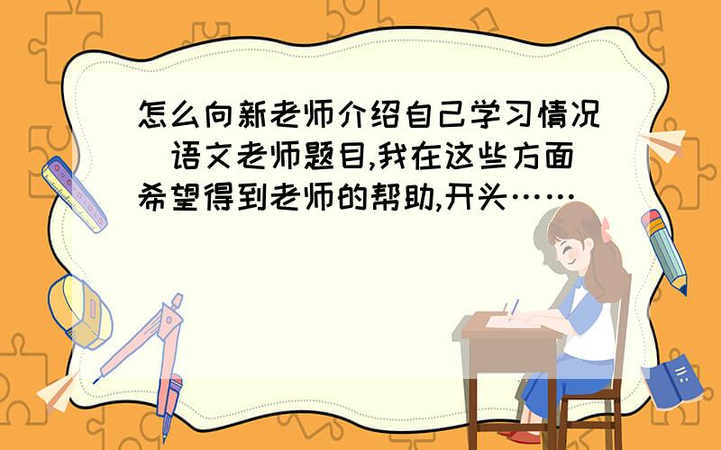 怎么向新老师介绍自己学习情况（语文老师题目,我在这些方面希望得到老师的帮助,开头……）