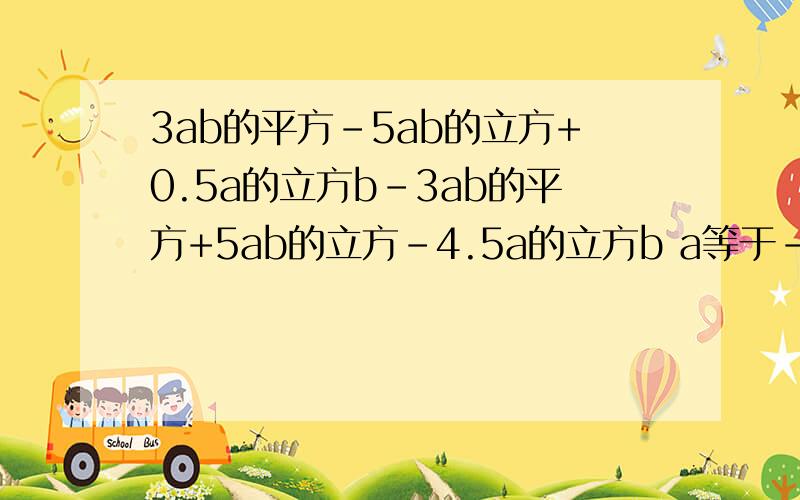 3ab的平方-5ab的立方+0.5a的立方b-3ab的平方+5ab的立方-4.5a的立方b a等于-1 b等于1又2分之