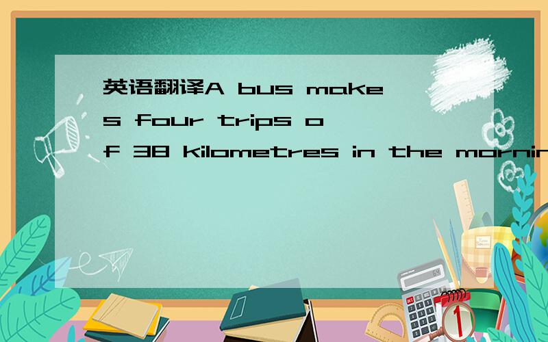 英语翻译A bus makes four trips of 38 kilometres in the morning.请