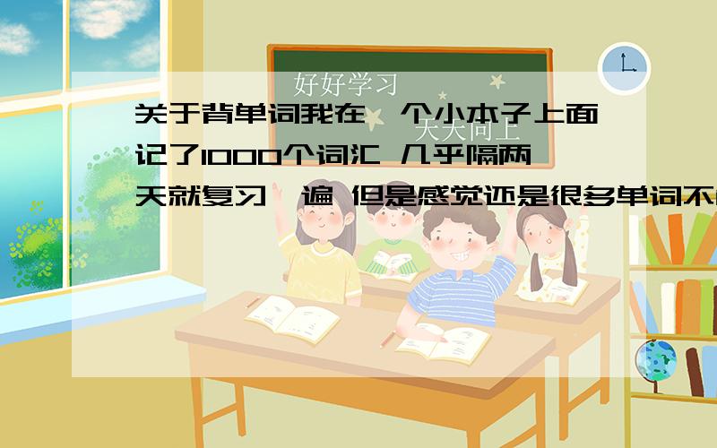 关于背单词我在一个小本子上面记了1000个词汇 几乎隔两天就复习一遍 但是感觉还是很多单词不能应用自如 只是看到了认识