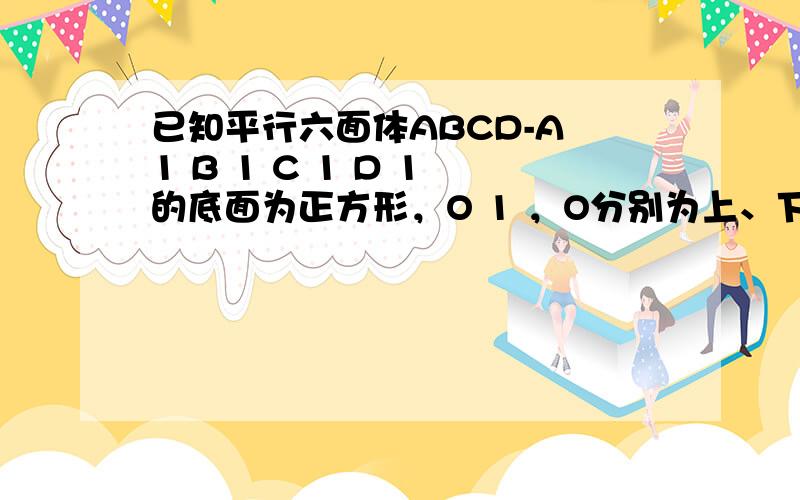 已知平行六面体ABCD-A 1 B 1 C 1 D 1 的底面为正方形，O 1 ，O分别为上、下底面的中心，且A 1 在