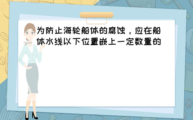 为防止海轮船体的腐蚀，应在船体水线以下位置嵌上一定数量的（　　）